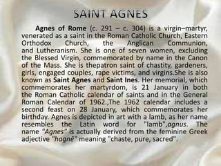 Agnes of Rome (c. 291 – c. 304) is a virgin–martyr,
venerated as a saint in the Roman Catholic Church, Eastern
Orthodox Church, the Anglican Communion,
and Lutheranism. She is one of seven women, excluding
the Blessed Virgin, commemorated by name in the Canon
of the Mass. She is thepatron saint of chastity, gardeners,
girls, engaged couples, rape victims, and virgins.She is also
known as Saint Agnes and Saint Ines. Her memorial, which
commemorates her martyrdom, is 21 January in both
the Roman Catholic calendar of saints and in the General
Roman Calendar of 1962.,The 1962 calendar includes a
second feast on 28 January, which commemorates her
birthday. Agnes is depicted in art with a lamb, as her name
resembles the Latin word for "lamb",agnus. The
name "Agnes" is actually derived from the feminine Greek
adjective "hagnē" meaning "chaste, pure, sacred".
 