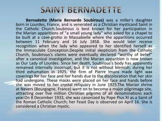 Bernadette (Marie Bernarde Soubirous) was a miller's daughter
born in Lourdes, France, and is venerated as a Christian mysticand Saint in
the Catholic Church.Soubirous is best known for her participation in
the Marian apparitions of "a small young lady" who asked for a chapel to
be built at a cave-grotto in Massabielle where the apparitions occurred
between 11 February and 16 July 1858. She would later receive
recognition when the lady who appeared to her identified herself as
the Immaculate Conception.Despite initial skepticism from the Catholic
Church, Soubirous's claims were eventually declared "worthy of belief"
after a canonical investigation, and the Marian apparition is now known
as Our Lady of Lourdes. Since her death, Soubirous's body has apparently
remained internally incorrupt, but it is not without blemish; during her
third exhumation in 1925, the firm of Pierre Imans made light wax
coverings for her face and her hands due to the discoloration that her skin
had undergone. These masks were placed on her face and hands before
she was moved to her crystal reliquary in June 1925.The Marian shrine
at Nevers (Bourgogne, France) went on to become a major pilgrimage site,
attracting over five million Christian pilgrims of all denominations each
year.On 8 December 1933, she was canonized by Pope Pius XI as a Saint of
the Roman Catholic Church; her Feast Day is observed on April 16. She is
considered a Christian mystic.
 