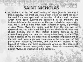 • St. Nicholas, called "of Bari", Bishop of Myra (Fourth Century) 6
Dec. Feast day. The great veneration with which this saint has been
honored for many ages and the number of altars and churches
which have been everywhere dedicated in his memory are
testimonials to his holiness and of the glory which he enjoys with
God. He is said to have been born atPatara in Lycia, a province
of Asia Minor. Myra, the capital, not far from the sea, was an
episcopal see, and this church falling vacant, the holy Nicholas was
chosen bishop, and in that station became famous by his
extraordinary piety and zeal and many astonishing miracles. The
Greek histories of his life agree that he suffered imprisonment of
the faith and made a glorious confession in the latter part of the
persecution raised by Dioletian, and that he was present at the
Council of Nicaea and there condemned Arianism. The silence of
other authors makes many justly suspect these circumstances. He
died at Myra, and was buried in his cathedral.
 
