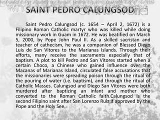 Saint Pedro Calungsod (c. 1654 – April 2, 1672) is a
Filipino Roman Catholic martyr who was killed while doing
missionary work in Guam in 1672. He was beatified on March
5, 2000, by Pope John Paul II. As a skilled sacristan and
teacher of cathecism, he was a companion of Blessed Diego
Luis de San Vitores to the Marianas Islands. Through their
efforts, many receive the sacraments especially that of
baptism. A plot to kill Pedro and San Vitores started when a
certain Choco, a Chinese who gained influence over the
Macanas of Marianas Island, circulated false accusations that
the missionaries were spreading poison through the ritual of
the pouring of water (i.e. baptism), and through the ritual of
Catholic Masses. Calungsod and Diego San Vitores were both
murdered after baptizing an infant and mother who
converted to the Roman Catholic faith.Calungsod is the
second Filipino saint after San Lorenzo Ruiz if approved by the
Pope and the Holy See.
 