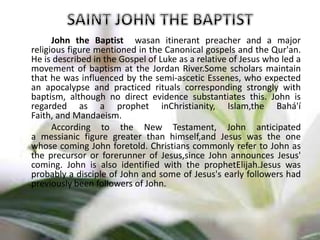 John the Baptist wasan itinerant preacher and a major
religious figure mentioned in the Canonical gospels and the Qur'an.
He is described in the Gospel of Luke as a relative of Jesus who led a
movement of baptism at the Jordan River.Some scholars maintain
that he was influenced by the semi-ascetic Essenes, who expected
an apocalypse and practiced rituals corresponding strongly with
baptism, although no direct evidence substantiates this. John is
regarded as a prophet inChristianity, Islam,the Bahá'í
Faith, and Mandaeism.
According to the New Testament, John anticipated
a messianic figure greater than himself,and Jesus was the one
whose coming John foretold. Christians commonly refer to John as
the precursor or forerunner of Jesus,since John announces Jesus'
coming. John is also identified with the prophetElijah.Jesus was
probably a disciple of John and some of Jesus's early followers had
previously been followers of John.
 