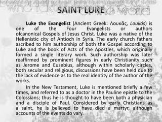 Luke the Evangelist (Ancient Greek: Λουκᾶς, Loukás) is
one of the Four Evangelists or authors
ofcanonical Gospels of Jesus Christ. Luke was a native of the
Hellenistic city of Antioch in Syria. The early church fathers
ascribed to him authorship of both the Gospel according to
Luke and the book of Acts of the Apostles, which originally
formed a single literary work. Such authorship was later
reaffirmed by prominent figures in early Christianity such
as Jerome and Eusebius, although within scholarly circles,
both secular and religious, discussions have been held due to
the lack of evidence as to the real identity of the author of the
works.
In the New Testament, Luke is mentioned briefly a few
times, and referred to as a doctor in the Pauline epistle to the
Colossians; thus he is thought to have been both a physician
and a disciple of Paul. Considered by early Christians as
a saint, he is believed to have died a martyr, although
accounts of the events do vary.
 