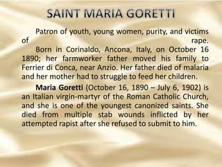Patron of youth, young women, purity, and victims
of rape.
Born in Corinaldo, Ancona, Italy, on October 16
1890; her farmworker father moved his family to
Ferrier di Conca, near Anzio. Her father died of malaria
and her mother had to struggle to feed her children.
Maria Goretti (October 16, 1890 – July 6, 1902) is
an Italian virgin-martyr of the Roman Catholic Church,
and she is one of the youngest canonized saints. She
died from multiple stab wounds inflicted by her
attempted rapist after she refused to submit to him.
 