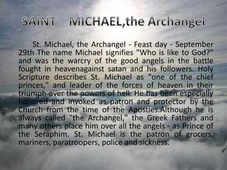 St. Michael, the Archangel - Feast day - September
29th The name Michael signifies "Who is like to God?"
and was the warcry of the good angels in the battle
fought in heavenagainst satan and his followers. Holy
Scripture describes St. Michael as "one of the chief
princes," and leader of the forces of heaven in their
triumph over the powers of hell. He has been especially
honored and invoked as patron and protector by the
Church from the time of the Apostles.Although he is
always called "the Archangel," the Greek Fathers and
many others place him over all the angels - as Prince of
the Seraphim. St. Michael is the patron of grocers,
mariners, paratroopers, police and sickness.
 