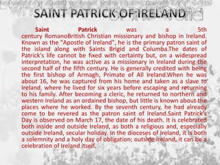 Saint Patrick was a 5th
century RomanoBritish Christian missionary and bishop in Ireland.
Known as the "Apostle of Ireland", he is the primary patron saint of
the island along with Saints Brigid and Columba.The dates of
Patrick's life cannot be fixed with certainty but, on a widespread
interpretation, he was active as a missionary in Ireland during the
second half of the fifth century. He is generally credited with being
the first bishop of Armagh, Primate of All Ireland.When he was
about 16, he was captured from his home and taken as a slave to
Ireland, where he lived for six years before escaping and returning
to his family. After becoming a cleric, he returned to northern and
western Ireland as an ordained bishop, but little is known about the
places where he worked. By the seventh century, he had already
come to be revered as the patron saint of Ireland.Saint Patrick's
Day is observed on March 17, the date of his death. It is celebrated
both inside and outside Ireland, as both a religious and, especially
outside Ireland, secular holiday. In the dioceses of Ireland, it is both
a solemnity and a holy day of obligation; outside Ireland, it can be a
celebration of Ireland itself.
 