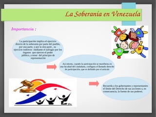 La Soberanía en Venezuela 
Importancia :
La participación implica el ejercicio
directo de la soberanía por parte del pueblo,
por una parte, y por la otra parte , su
ejercicio indirecto mediante el sufragio por los
órganos que ejercen el poder
público, a tenor del principio de
representación
Así mismo, cuando la participación se manifiesta en
una facultad del ciudadano, configura el llamado derecho
de participación, que es definido por el artículo
Recuerda a los gobernantes y representantes
el límite del Derecho de sus acciones y, en
consecuencia, la fuente de sus poderes.
 