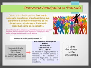 Democracia Participativa en Venezuela
. .
Democracia Participativa: Es el medio 
necesario para lograr el protagonismo que 
garantice el completo desarrollo de los 
ciudadanos y ciudadanas, tanto en lo 
individual como en lo colectivo
Uno de los retos de la democracia participativa es crear una sociedad
integrada por ciudadanos activos, organizados y preparados para
asumir un papel dinámico en la escena política
Sentencia de la sala constitucional del TSJ
Sentencia de la sala
Constitucional
Del tribunal
Supremo de justicia
Nº 03-0017, del 22-01-2003
Los medios de participación
Política
Establecidos
En el artículo 70
De la C.R.B.V.:
La elección de cargos públicos, el
referendo, la consulta popular, la
revocatoria del mandato, la
iniciativa legislativa, el cabildo
abierto y la asamblea de
ciudadanos.
Cuyas
decisiones
serán
vinculantes
 