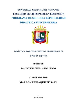UNIVERSIDAD NACIONAL DEL ALTIPLANO
FACULTAD DE CIENCIAS DE LA EDUCACIÓN
PROGRAMA DE SEGUNDA ESPECIALIDAD
DIDACTICA UNIVERSITARIA
DIDÁCTICA POR COMPETENCIAS PROFESIONALES
OPINIÓN CRITICA
PROFESOR:
Dra. YANNINA MITZA ARIAS HUACO
ELABORADO POR:
MARLON PUMAQUISPE SAYA
PUNO - 2020
 