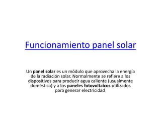 Funcionamiento panel solar
Un panel solar es un módulo que aprovecha la energía
de la radiación solar. Normalmente se refiere a los
dispositivos para producir agua caliente (usualmente
doméstica) y a los paneles fotovoltaicos utilizados
para generar electricidad.
 