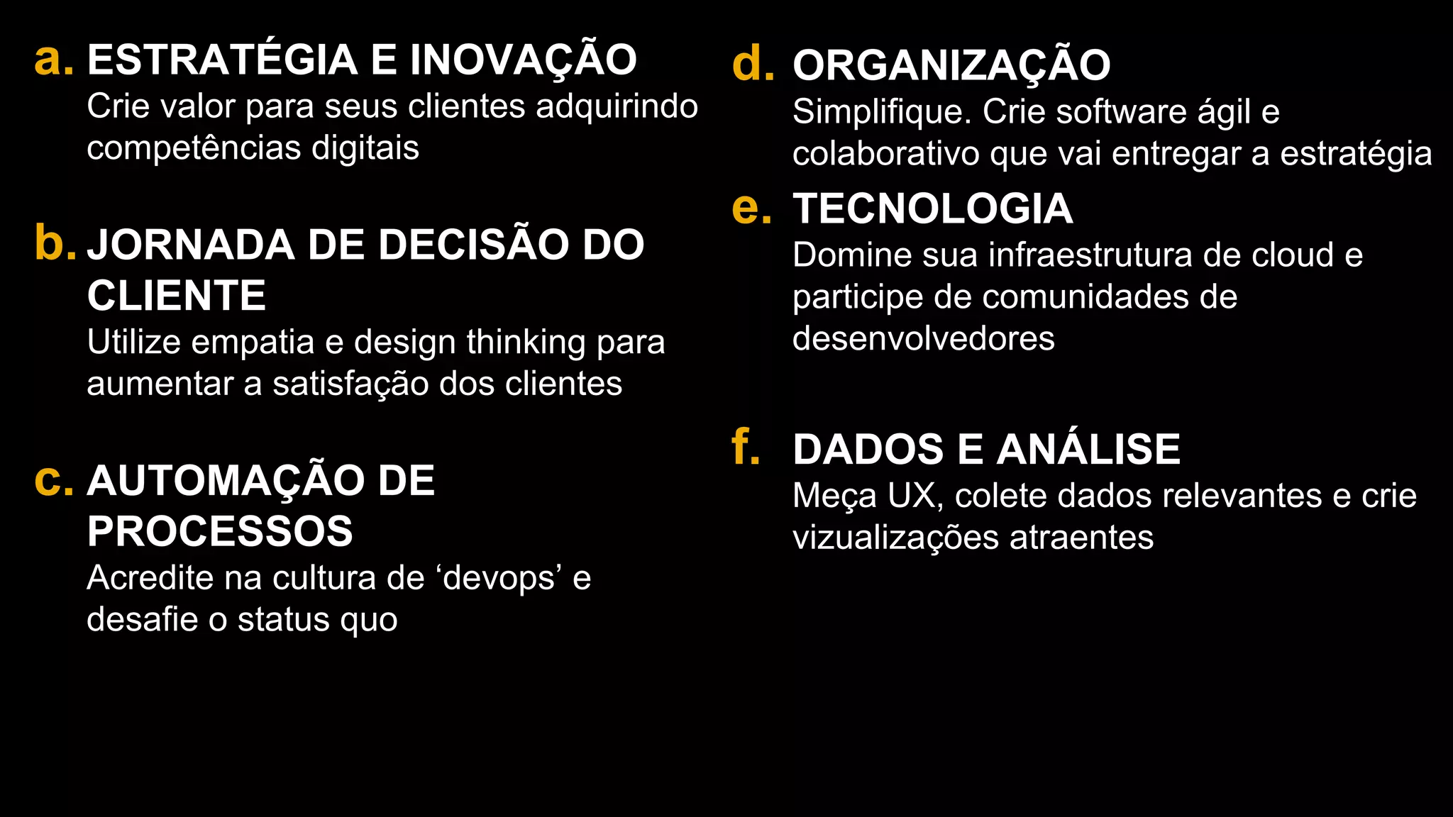 19
a. ESTRATÉGIA E INOVAÇÃO
Crie valor para seus clientes adquirindo
competências digitais
b. JORNADA DE DECISÃO DO
CLIENTE
Utilize empatia e design thinking para
aumentar a satisfação dos clientes
c. AUTOMAÇÃO DE
PROCESSOS
Acredite na cultura de ‘devops’ e
desafie o status quo
d. ORGANIZAÇÃO
Simplifique. Crie software ágil e
colaborativo que vai entregar a estratégia
e. TECNOLOGIA
Domine sua infraestrutura de cloud e
participe de comunidades de
desenvolvedores
f. DADOS E ANÁLISE
Meça UX, colete dados relevantes e crie
vizualizações atraentes
 