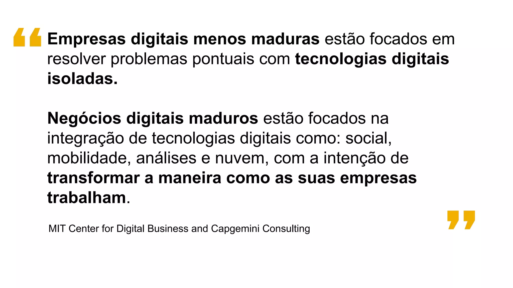 MIT Center for Digital Business and Capgemini Consulting
Empresas digitais menos maduras estão focados em
resolver problemas pontuais com tecnologias digitais
isoladas.
Negócios digitais maduros estão focados na
integração de tecnologias digitais como: social,
mobilidade, análises e nuvem, com a intenção de
transformar a maneira como as suas empresas
trabalham.
 