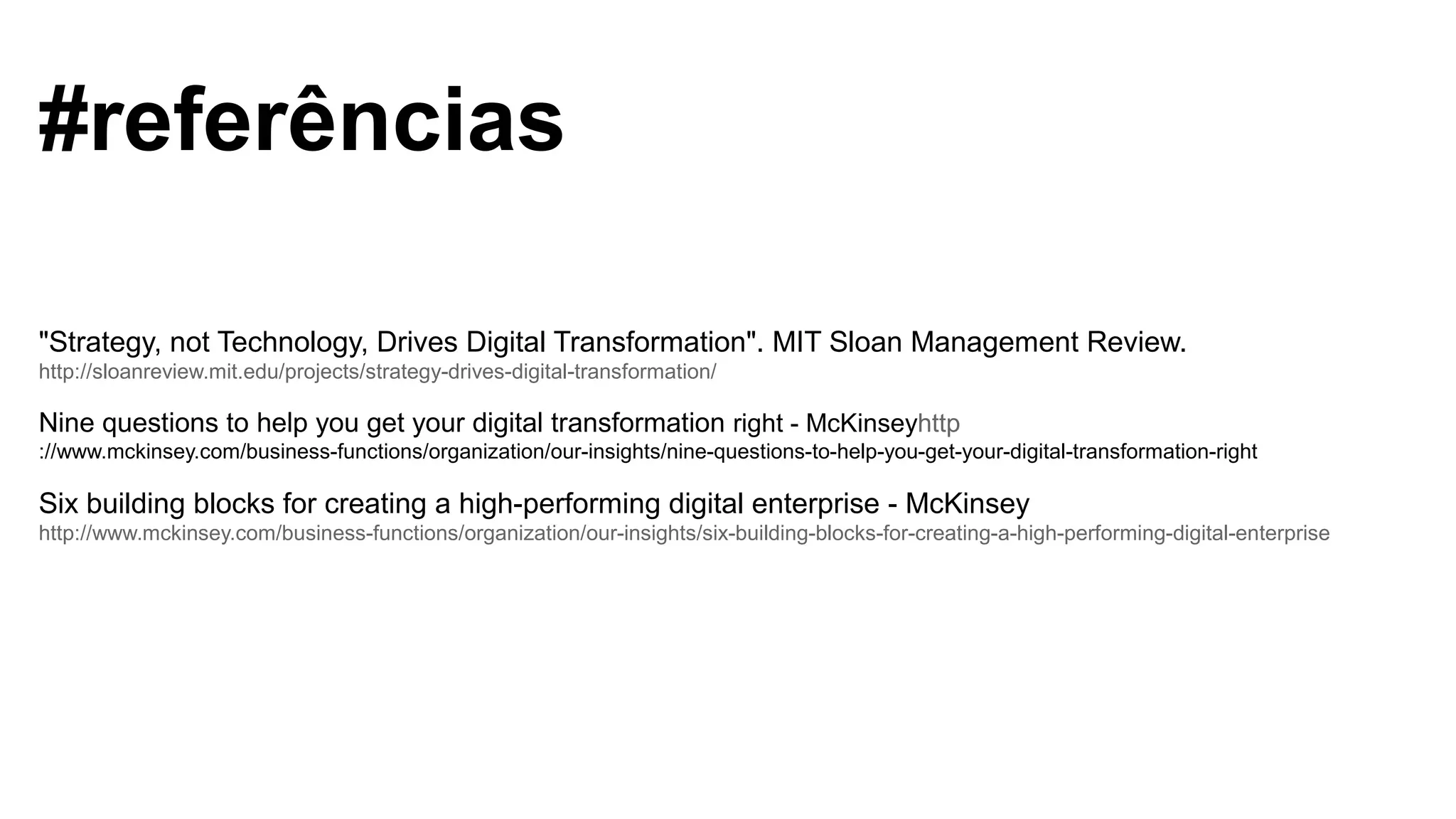 #referências
"Strategy, not Technology, Drives Digital Transformation". MIT Sloan Management Review.
http://sloanreview.mit.edu/projects/strategy-drives-digital-transformation/
Nine questions to help you get your digital transformation right - McKinseyhttp
://www.mckinsey.com/business-functions/organization/our-insights/nine-questions-to-help-you-get-your-digital-transformation-right
Six building blocks for creating a high-performing digital enterprise - McKinsey
http://www.mckinsey.com/business-functions/organization/our-insights/six-building-blocks-for-creating-a-high-performing-digital-enterprise
 