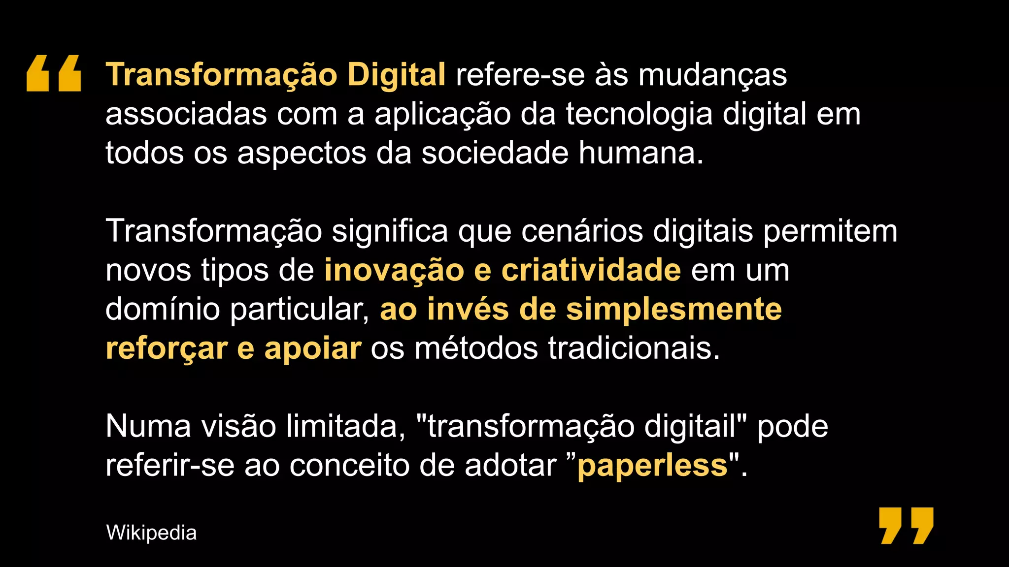 Transformação Digital refere-se às mudanças
associadas com a aplicação da tecnologia digital em
todos os aspectos da sociedade humana.
Transformação significa que cenários digitais permitem
novos tipos de inovação e criatividade em um
domínio particular, ao invés de simplesmente
reforçar e apoiar os métodos tradicionais.
Numa visão limitada, "transformação digitail" pode
referir-se ao conceito de adotar ”paperless".
Wikipedia
 