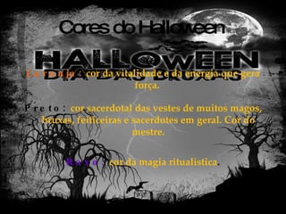Cores do Halloween Laranja:   cor da vitalidade e da energia que gera força.  Preto:  cor sacerdotal das vestes de muitos magos, bruxas, feiticeiras e sacerdotes em geral. Cor do mestre. Roxo:  cor da magia ritualística . 