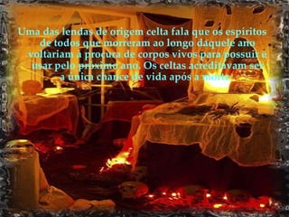 Uma das lendas de origem celta fala que os espíritos de todos que morreram ao longo daquele ano voltariam à procura de corpos vivos para possuir e usar pelo próximo ano. Os celtas acreditavam ser a única chance de vida após a morte.   