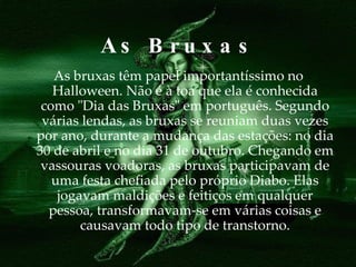 As  Bruxas As bruxas têm papel importantíssimo no Halloween. Não é à toa que ela é conhecida como "Dia das Bruxas" em português. Segundo várias lendas, as bruxas se reuniam duas vezes por ano, durante a mudança das estações: no dia 30 de abril e no dia 31 de outubro. Chegando em vassouras voadoras, as bruxas participavam de uma festa chefiada pelo próprio Diabo. Elas jogavam maldições e feitiços em qualquer pessoa, transformavam-se em várias coisas e causavam todo tipo de transtorno. 