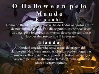 O Halloween pelo Mundo Espanha Como no Brasil, comemora-se o Dia de Todos os Santos em 1º de novembro e Finados no dia seguinte. As pessoas usam as datas para relembrar os mortos, decorando túmulos e lápides de pessoas que já faleceram. Irlanda A Irlanda é considerada como o país de origem do Halloween. Nas áreas rurais, as pessoas acedem fogueiras, como os celtas faziam nas origens da festa e as crianças passeiam pelas ruas dizendo o famoso “tricks or treats” (doces ou travessuras).  