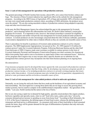 Issue 1. Lack of risk management for operations with production contracts.
The greatest percentage of North Carolina farm income, almost 60%, now comes from broilers, turkeys and
hogs. The structure of these livestock industries has significant effect on the outlook for risk management
programs. According to the 2002 Census of Agriculture, 69% of hogs and essentially 100% of broilers raised in
our state were raised under production contracts where, according to USDA definitions, the producer never
owns the animal.2
We are also seeing anecdotal evidence of production contracts being adopted in specialty
crops and other non-livestock areas.
In the past, the Risk Management Agency has acknowledged the gap in risk management for livestock
producers3
, and in hearings before this subcommittee last week, Dr. Keith Collins outlined 2 current pilot
programs for livestock. It is important to note, however, that animal ownership is essential for eligibility in
both of these programs and neither will provide risk management for livestock produced under production
contracts. Livestock producers are also increasingly concerned about the risks of disease outbreaks, quarantine
or preventative depopulation by either state or federal officials as they are currently not insurable causes of loss.
There is precedence for benefits to producers of livestock under production contracts in ad hoc disaster
programs. The 2000 Supplemental Appropriations Act passed on Nov. 29, 1999 targeted $ 10 million for
contract growers4
under the Livestock Indemnity Program. Following Hurricane Katrina and the other Gulf
Coast hurricanes of 2005, Congress made some assistance available to contract growers in the form of
Livestock Indemnity Payments and Emergency Conservation Program cost share assistance for cleaning up
debris from poultry barns and/or costs to reconstruct or repair barns if there were uninsured losses.5
However,
ad hoc programs that Congress may or may not pass after a specific disaster are no substitute for risk
management that contract growers may incorporate into their farm business planning on an ongoing basis.
Recommendation:
Crop insurance programs must be developed that insure against the risks associated with production contracts
and the unique ownership structure that they bring, either by developing crop insurance programs specific to
production contract income, or by including production contracts in currently existing programs that insure
income rather than products. Livestock programs must also include the peril of quarantine, depopulation by
federal or state government and bio-terrorism as insurable causes of loss.
Issue 2: Lack of risk management for value-added products critical to mid-scale agriculture.
Nationally, we are losing the mid-scale farms that have made up the backbone of our agricultural economy and
land stewardship. The most rapid loss is among those farms that are too large to access the growing direct
market economy, but too small to compete in the undifferentiated commodities market – the agriculture of the
middle. 6
Last year, North Carolina led the nation in the loss of farms. 7
But we are also seeing a rapid rise in demand for high-quality, specially-raised products like organic produce,
heirloom vegetables and specialty meats, what we call “food with a taste, a place and a face,” driven by
consumer demand and an increase in spending on away-from-home food. 8
According to Rick Schnieders, the
C.E.O. of the Sysco Corporation, the defining aspect of retail food is price, whereas the defining aspect of
restaurants and food service is differentiation. As consumers shift more of their food dollar to food consumed
outside the home, there will be greater demand for the type of differentiation of products that only mid-scale
farmers can provide. 9
 
