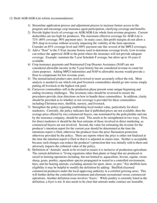 12. Draft AGR/AGR-Lite reform recommendations:
1) Streamline application process and adjustment process to increase farmer access to the
program and encourage crop insurance agent participation, clarifying coverage and benefits.
2) Provide higher levels of coverage on AGR/AGR-Lite whole farm revenue programs. Current
deductibles are too high for producers. The maximum effective coverage for AGR-Lite is
72% (80% coverage, 90% payment rate). In many cases, thin profit margins do not allow a
28% drop in revenue without severely impacting the viability of the farm operation.
Consider an 85% coverage level and 100% payment rate like several of the MPCI coverages.
3) Add a “floor” to the 5-Year income history used to determine coverage levels. Low revenue
can reduce the approved AGR to the point where the insurance will not provide adequate
coverage. Example: maintain the 5 year Schedule F average, but allow up to 10 years if
available.
4) Crop insurance payments and Noninsured Crop Disaster Assistance (NAP) are not
considered allowable income in the 5-year history but are considered revenue to count for
claim purposes. Adding MPCI indemnities and NAP to allowable income would provide a
floor to compensate for low revenue years.
5) The animal/animal product rates need reviewed to more accurately reflect the risk. More
analysis is needed to see which risk pool livestock commodities should go into versus simply
putting all livestock in the highest risk pool.
6) Carryover commodities still in the production phase present some unique beginning and
ending inventory challenges. The inventory rules should be reviewed to ensure the
procedures provide clear directions on how to handle these commodities. In addition, clarity
should be provided as to whether or not coverage is provided for these commodities
including Christmas trees, shellfish, nursery, and livestock.
7) Strengthen the policy regarding establishing local market value, particularly for direct
marketers. Currently, the policy indicates that if published prices are not available, then the
average price offered by two commercial buyers, one nominated by the policyholder and one
by the insurance company, should be used. This needs to be strengthened in two ways. First,
for direct marketers it should be the best estimate of those involved in direct marketing, as
commercial buyers are not involved. Second, the value for estimating the revenue for the
producer’s intention report for the current year should be determined at the time the
intentions report is filed, otherwise the producer loses the price fluctuation protection
otherwise provided by the policy. There are reports where the price is either not finalized at
the time the intention report is filed or that it is adjusted at claims time. Neither is acceptable
because such changes can reduce the producer’s protection that was initially sold to them and
adversely impacts the collateral value of the policy.
8) Definition of ‘Animals’ needs to be revised to ensure it is inclusive of production agriculture.
The current definition is “living organisms other than plants or fungi that are produced or
raised in farming operations including, but not limited to, aquaculture, bovine, equine, swine,
sheep, goats, poultry, aquaculture species propagated or reared in a controlled environment,
bees, and fur bearing animals, excluding animals for sport, show, or pets.” For shellfish farm
eligibility it may be helpful to modify the definition by adding: Shellfish (licensed
commercial producers under the local approving authority in a certified growing area). This
will further define the controlled environment and eliminate recreational versus commercial
operations. Another definition issue involves ‘fryers.’ While poultry is currently listed in the
definition, a fryer is not. It also needs to be clear that animals under contract are insurable.
 
