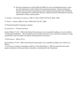 9) Develop mechanisms to extend AGR and AGR-Lite to new and beginning farmers so they
have the opportunity to utilize federal risk management programs. Strong consideration
should be given to permit such producers to have protection and premium rates established
based on information for similar farms that have sufficient historical information to meet the
requirements of these insurance plans.
13. Pringle v. United States of America, 1998 U.S. Dist. LEXIS 19378 (E.D. Mich. 1998)
14. Partlo v. Johanns, 2006 U.S. Dist. LEXIS 43071 (D. D.C. 2006)
15. Proposed Legislative language on organic:
Crop Insurance – Premium Surcharge
Section 508(d) (7 U.S.C. 1508) of the Federal Crop Insurance Act is amended by adding a new (d) as follows:
(d) Surcharge Prohibition. – The Corporation may not require producers to pay a premium surcharge for using
scientifically sound sustainable and organic farming practices and systems.
Crop Insurance – Market Prices
Section 508(c) (7 U.S.C. 1508) of the Federal Crop Insurance Act is amended by adding a new (5)(C)(v) as
follows:
(v) in the case of organic commodities, shall be, no later than October 1, 2009, the expected or the actual
organic market price of the agricultural commodity, as determined by the Corporation.
 