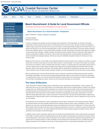 Beach Nourishment - Professional Dialog 
Coastal Services Center 
NATIOnAL OCEAnIC AnD ATMOSPHERIC ADMInISTRATIOn 
http://www.csc.noaa.gov/archived/beachnourishment/html/human/dialog/series2a.htm[9/4/2014 10:21:58 AM] 
Search 
Home About Data Tools Training How-To Guides Publications Partnerships 
Beach Nourishment 
Coastal Geology 
Coastal Ecology 
Human Dimension 
Law and Policy 
Socioeconomic Factors 
Case Study: West 
Hampton Dunes 
Professional Dialog 
Engineering 
Beach Nourishment: A Guide for Local Government Officials 
This website is archived and content of these pages are no longer maintained. 
Beach Nourishment: It's a Good Investment - Perspective 
Home > Perspective > Critique > Response > Conclusion 
by Howard Marlowe 
Marlowe and Company 
It is easy to understand why beaches are the most popular tourist destination in the United States, for American and foreign 
tourists alike. Almost everyone loves the beach: The soft white sand, the roar of the ocean, the warm sunshine, the laughing of 
children at play. Anyone who has seen the sun rise over the ocean, its soft red glow slowly emerging over the distant horizon, can 
attest to the fact that it is one of the most beautiful sights on Earth. And while their natural beauty is stunning, beaches contribute 
far more than aesthetic pleasure. They provide effective protection for public infrastructure and private homes against the ravages 
of wave-induced storm damage. In addition, beaches are powerful economic engines that tens of thousands of jobs depend on, 
and they create billions of dollars in tax revenue. They are also environmental havens, providing shelter and protection for a 
variety of beautiful and endangered species. And they are venues for affordable, enjoyable recreation for Americans of every 
economic class. 
Despite all of the economic, environmental, and recreational benefits that beaches provide, there is debate over whether we should 
protect them or let them erode away into the ocean. Beach erosion is a serious problem. The causes of this erosion are complex, 
and continue to be studied in order to understand their full nature. However, it is already clear that a great deal of beach erosion is 
not due to natural causes. Human beings have altered the shoreline since we began development of the New World. We have 
built ports, harbors, ship channels, and inlets. These facilities alter the natural flow of sand along the shoreline and can in effect 
"starve" beaches of sand. The goal of beach restoration projects is to nourish beaches with the sand they need to remain healthy. 
Beach nourishment works. Over the past five decades, dozens of beaches on the East and West Coasts have been nourished 
successfully. Nevertheless, there are some who oppose spending taxpayer dollars on the restoration of America's coastal parks. 
To understand their criticism, we must first examine the benefits our nation derives from its thousands of miles of sandy shoreline. 
From that base of knowledge and context, concerns of anti-nourishment advocates can be discussed. 
The Value Of Beaches 
Travel and tourism is America's largest industry, and beaches are the most popular tourist destination. Tourism supports 16.9 
million jobs, that is one out of every eight workers in the United States. Beach tourism contributes billions of dollars to the national 
economy each year. While beach tourists' expenditures are important to the economic health of state and local governments, it is 
the federal government that benefits the most in terms of tax revenue. For example, the US Travel and Tourism Administration 
estimates that the federal government makes $2 billion annually from foreign beach tourists alone. Compare this to the $135 
million the federal government spent on beach nourishment in Fiscal Year 2002. Then add the $14 billion dollars in federal taxes 
contributed just by California beach tourists, and the federal government is making $105 on each $1 expended. And this is just the 
tip of the iceberg. 
The traditional economic benefit that is used in calculating the worth of beach nourishment is storm damage reduction. Beaches 
are important barriers that protect valuable infrastructure from damage caused by storms, waves, and flooding. A wide, sandy 
beach can go a long way in preventing catastrophic human and property loss in the event of coastal storms. A recent study of the 
North Carolina coast conducted by the Army Corps of Engineers supported this conclusion. It studied six coastal communities that 
were affected by Hurricane Fran. The study stated that the benefits of reduced property damages and federal recovery costs far 
exceed the cost of the beach nourishment projects. 
In addition to their economic importance, beaches serve an important environmental function. Wide, sandy beaches are important 
to the health of numerous species. Endangered species such as sea turtles and piping plovers use beaches as important nesting 
and breeding grounds. They require a wide, natural beach; the thin strips of rocky sand that characterize eroded beaches are not 
useful to them. An equally important, but often overlooked, environmental function that beaches serve is as buffers that protect 
fragile natural areas, such as wetlands, from the sea. A prime example of this is a recent project undertaken by the Corps of 
 