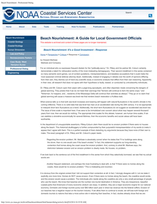 Beach Nourishment - Professional Dialog 
Coastal Services Center 
NATIOnAL OCEAnIC AnD ATMOSPHERIC ADMInISTRATIOn 
http://www.csc.noaa.gov/archived/beachnourishment/html/human/dialog/series2c.htm[9/4/2014 10:19:50 AM] 
Search 
Home About Data Tools Training How-To Guides Publications Partnerships 
Beach Nourishment 
Coastal Geology 
Coastal Ecology 
Human Dimension 
Law and Policy 
Socioeconomic Factors 
Case Study: West 
Hampton Dunes 
Professional Dialog 
Engineering 
Beach Nourishment: A Guide for Local Government Officials 
This website is archived and content of these pages are no longer maintained. 
Beach Nourishment: It's a Good Investment - Response 
Home > Perspective > Critique > Response > Conclusion 
by Howard Marlowe 
Marlowe and Company 
For an individual who so expresses frequent disdain for the "politically-savvy," Dr. Pilkey and his partner Mr. Coburn certainly 
demonstrate a talent for obfuscation worthy of the most misleading demagoguery. Their second installment in this series contained 
so many semantic word games, out of context quotations, misrepresentations, and baseless accusations that it could make the 
most seasoned criminal defense attorney blush. Additionally, instead of engaging in debate over the worth of opinions differing 
from their own, they dismiss out of hand any scientific study or economic analysis that differs from their own reasoning. Apparently 
in their view, all research that does not agree with their hypothesis is faulty, biased, or conducted by untrustworthy individuals. 
Dr. Pilkey and Mr. Coburn open their paper with a page-long apocalyptic, and often disjointed, tirade concerning the dangers of 
global warming. They predict that if we do not heed their warnings that "farmers will continue to farm the same crops," and 
"fisherman, fur trappers, and…residents of the Mississippi Delta will continue their activities as always." They go on to claim that 
global warming will cause a massive sea level rise that renders beach restoration a fruitless task. 
What science tells us is that both sea level increases and lowering will happen with natural fluctuations in the world's climate in the 
coming millennia. There is no solid data that sea level has risen at an accelerated rate during the 20th century. It is not appropriate 
to interpret short term fluctuations as a trend. Additionally, the short term fluctuations do not suggest an accelerated sea level rise. 
The issue of time scale is important here. If we were to be immobilized over concern about what may happen several thousand 
years from now, then we would do nothing. The appropriate time scales for this debate, however, are human time scales. If we 
can stabilize a shoreline economically for several lifetimes, then the economic benefits and social values will have been 
worthwhile. 
In the department of unsupportable assertions, Pilkey-Coburn claim there would be no erosion problem if there were no houses 
along the beach. This rhetorical skullduggery is further compounded by their purposeful misrepresentation of my words to make it 
appear that I agree with them. This is a perfect example of them distorting my arguments because they have none of their own to 
make. The exact paragraph of Dr. Pilkey and Mr. Coburn's paper reads: 
Regarding the erosion problem, Mr. Marlowe is absolutely correct when he states that "if no buildings were along 
the shore, than no one would care if the beach eroded." In fact, this statement supports our long-standing 
contention that homes along the coast cause the erosion problem. And, contrary to what Mr. Marlowe says, the 
distinction between erosion and an erosion problem is clearly made. No houses, no problem. 
If we look back to the sentence out of the first installment in this series from which they selectively borrowed, we see that my actual 
words are: 
Another frequent statement, and perhaps the most frustrating to deal with, is that "if there were no homes along the 
coasts, there would be no erosion problem." This is misleading and incorrect. 
It is obvious from the original context that I did not support their contention at all. In fact, I strongly disagree with it. Let me state it 
explicitly one more time: Homes do NOT cause erosion. Even if there were no homes along the beach, the coastline would erode, 
and this erosion would cause a problem. The individuals who reside along the coastline are only a very small percentage of people 
who use the beach. We know that beaches are the number one tourist destination in America. They are inexpensive, beautiful 
coastal parks that Americans of every economic stratum can enjoy. In addition, they are a major economic engine for our national 
economy. Domestic and foreign tourists pump over $80 billion each year in direct tax revenue into the federal coffers. Erosion of 
our beaches has a negative impact on the tourism industry. If we allow them to continue to erode, we will lose both foreign and 
domestic tourists to nations that take a more active role in restoring their beaches. In fact, studies already show that we are 
 