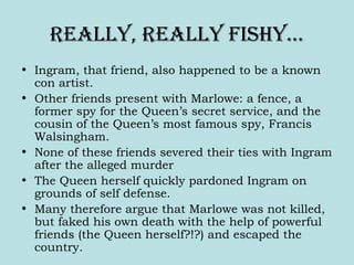Really, Really fishy…
• Ingram, that friend, also happened to be a known
con artist.
• Other friends present with Marlowe: a fence, a
former spy for the Queen’s secret service, and the
cousin of the Queen’s most famous spy, Francis
Walsingham.
• None of these friends severed their ties with Ingram
after the alleged murder
• The Queen herself quickly pardoned Ingram on
grounds of self defense.
• Many therefore argue that Marlowe was not killed,
but faked his own death with the help of powerful
friends (the Queen herself?!?) and escaped the
country.
 