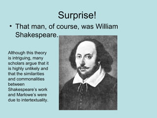 Surprise!
• That man, of course, was William
Shakespeare.
Although this theory
is intriguing, many
scholars argue that it
is highly unlikely and
that the similarities
and commonalities
between
Shakespeare’s work
and Marlowe’s were
due to intertextuality.
 