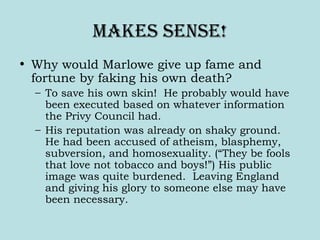 makes sense!
• Why would Marlowe give up fame and
fortune by faking his own death?
– To save his own skin! He probably would have
been executed based on whatever information
the Privy Council had.
– His reputation was already on shaky ground.
He had been accused of atheism, blasphemy,
subversion, and homosexuality. (“They be fools
that love not tobacco and boys!”) His public
image was quite burdened. Leaving England
and giving his glory to someone else may have
been necessary.
 