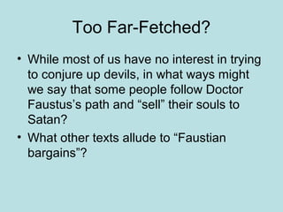 Too Far-Fetched?
• While most of us have no interest in trying
to conjure up devils, in what ways might
we say that some people follow Doctor
Faustus’s path and “sell” their souls to
Satan?
• What other texts allude to “Faustian
bargains”?
 