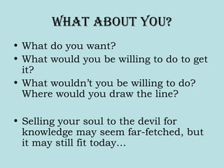 What about You?
• What do you want?
• What would you be willing to do to get
it?
• What wouldn’t you be willing to do?
Where would you draw the line?
• Selling your soul to the devil for
knowledge may seem far-fetched, but
it may still fit today…
 