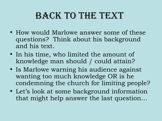 bacK to the text
• How would Marlowe answer some of these
questions? Think about his background
and his text.
• In his time, who limited the amount of
knowledge man should / could attain?
• Is Marlowe warning his audience against
wanting too much knowledge OR is he
condemning the church for limiting people?
• Let’s look at some background information
that might help answer the last question…
 