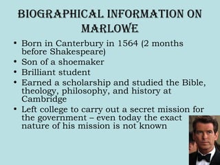 Biographical inForMation on
Marlowe
• Born in Canterbury in 1564 (2 months
before Shakespeare)
• Son of a shoemaker
• Brilliant student
• Earned a scholarship and studied the Bible,
theology, philosophy, and history at
Cambridge
• Left college to carry out a secret mission for
the government – even today the exact
nature of his mission is not known
 
