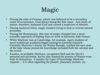 Magic
• During the time of Faustus, nature was believed to be a secondary
cause of occurrences, God always being the first cause. Any study of
nature, therefore, bypassed God and caused a suspicion of atheism.
• During medieval times, magic entailed trying to stop or reverse natural
processes.
• During the Renaissance, this type of magic changed into a more
scientific approach of finding ways to work in harmony with Nature.
• While Marlowe was at Cambridge, for example, many students of
more traditional academia began turning to scientific research.
Certainly Marlowe’s friend, Sir Walter Raleigh, typified the new man
of the time whose pursuit for knowledge included both the rational and
the occult.
• Faustus, as probably Marlowe, recognized Hell and the Devil’s
personal pervasiveness, but he also wanted the powers of Nature even
with its limitations. Consider the types of knowledge Marlowe
requests… it is often regarding the planets, planetary motion, etc.
 