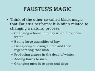 Faustus’s Magic
• Think of the other so-called black magic
that Faustus performs: it is often related to
changing a natural process.
– Changing a horse into hay when it touches
water
– Eating large quantities of hay
– Living despite losing a limb and then
regenerating that limb
– Producing grapes in the dead of winter
– Adding horns to men
– Changing men in to apes and dogs
 