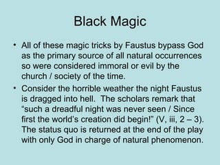 Black Magic
• All of these magic tricks by Faustus bypass God
as the primary source of all natural occurrences
so were considered immoral or evil by the
church / society of the time.
• Consider the horrible weather the night Faustus
is dragged into hell. The scholars remark that
“such a dreadful night was never seen / Since
first the world’s creation did begin!” (V, iii, 2 – 3).
The status quo is returned at the end of the play
with only God in charge of natural phenomenon.
 