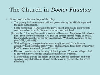 The Church in Doctor Faustus
• Bruno and the Italian Pope of the play
– The papacy had tremendous political power during the Middle Ages and
the early Renaissance.
– Some popes (like (H)Adrian of the play), raised armies and even went to
war themselves to settle disputes or to increase their land.
(Remember 3.1 when Faustus first arrives in Rome and Mephostophilis shows
him “such store of ordnance / As that the double canons forged of brass /
Do match the number of the days contained / Within the compass of one
year” (III, i, 41 – 44).)
– Within England, antagonism between Anglicans and Catholics ran
extremely high (consider Henry VIII!) and reached a fever pitch when Pope
Pius V excommunicated Queen Elizabeth.
– Riots occurred as did the burning of Jesuit priests. Common villagers had
to prove that they attended Anglican church each weekend.
– Marlowe lived during the height of the anti-Catholic sentiment and even
spied on English Catholics abroad for the crown. (Remember his secret
mission!)
 