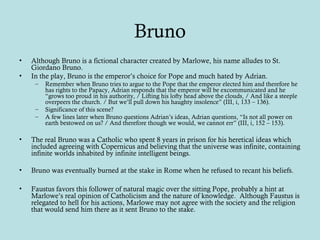 Bruno
• Although Bruno is a fictional character created by Marlowe, his name alludes to St.
Giordano Bruno.
• In the play, Bruno is the emperor’s choice for Pope and much hated by Adrian.
– Remember when Bruno tries to argue to the Pope that the emperor elected him and therefore he
has rights to the Papacy, Adrian responds that the emperor will be excommunicated and he
“grows too proud in his authority, / Lifting his lofty head above the clouds, / And like a steeple
overpeers the church. / But we’ll pull down his haughty insolence” (III, i, 133 – 136).
– Significance of this scene?
– A few lines later when Bruno questions Adrian’s ideas, Adrian questions, “Is not all power on
earth bestowed on us? / And therefore though we would, we cannot err” (III, i, 152 – 153).
• The real Bruno was a Catholic who spent 8 years in prison for his heretical ideas which
included agreeing with Copernicus and believing that the universe was infinite, containing
infinite worlds inhabited by infinite intelligent beings.
• Bruno was eventually burned at the stake in Rome when he refused to recant his beliefs.
• Faustus favors this follower of natural magic over the sitting Pope, probably a hint at
Marlowe’s real opinion of Catholicism and the nature of knowledge. Although Faustus is
relegated to hell for his actions, Marlowe may not agree with the society and the religion
that would send him there as it sent Bruno to the stake.
 