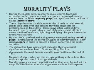 Morality PlayS
• During the middle ages, in order to make church teachings
accessible to the common people, clergymen began to dramatize
stories from the Bible (mystery plays) and episodes from the lives of
saints (miracle plays)
• These plays became too elaborate for the church to hold, so craft
guilds took them over and created traveling stage sets for
performances on feast days. These plays often lasted 3 days,
included comedy, music, dance, and elaborate special effects to
create the illusion of rain, lightning and flying. People’s interest in
drama was sparked.
• By the 1400s, professional acting troops were performing morality
plays – drama about the moral struggles of everyday people. They
used allegory in order to present a lesson concerning the soul’s
salvation
• The characters have names that indicated their allegorical
significance, such as Truth, Gluttony, King, Mankind
• Everyman is the most famous morality play (written at the end of
15th
c.)
• Message of play = when we die, we take nothing with us from this
world except the record of our good deeds
• Morality plays grew more sophisticated as time went by and set the
stage for Elizabethan drama and geniuses such as Shakespeare.
 