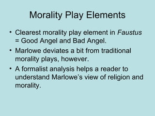 Morality Play Elements
• Clearest morality play element in Faustus
= Good Angel and Bad Angel.
• Marlowe deviates a bit from traditional
morality plays, however.
• A formalist analysis helps a reader to
understand Marlowe’s view of religion and
morality.
 