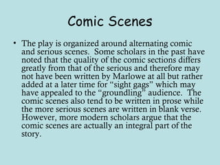 Comic Scenes
• The play is organized around alternating comic
and serious scenes. Some scholars in the past have
noted that the quality of the comic sections differs
greatly from that of the serious and therefore may
not have been written by Marlowe at all but rather
added at a later time for “sight gags” which may
have appealed to the “groundling” audience. The
comic scenes also tend to be written in prose while
the more serious scenes are written in blank verse.
However, more modern scholars argue that the
comic scenes are actually an integral part of the
story.
 