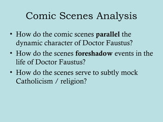 Comic Scenes Analysis
• How do the comic scenes parallel the
dynamic character of Doctor Faustus?
• How do the scenes foreshadow events in the
life of Doctor Faustus?
• How do the scenes serve to subtly mock
Catholicism / religion?
 
