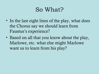 So What?
• In the last eight lines of the play, what does
the Chorus say we should learn from
Faustus’s experience?
• Based on all that you know about the play,
Marlowe, etc. what else might Marlowe
want us to learn from his play?
 