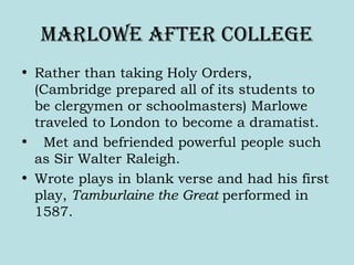 Marlowe aFter college
• Rather than taking Holy Orders,
(Cambridge prepared all of its students to
be clergymen or schoolmasters) Marlowe
traveled to London to become a dramatist.
• Met and befriended powerful people such
as Sir Walter Raleigh.
• Wrote plays in blank verse and had his first
play, Tamburlaine the Great performed in
1587.
 