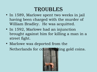 trouBles
• In 1589, Marlowe spent two weeks in jail
having been charged with the murder of
William Bradley. He was acquitted.
• In 1592, Marlowe had an injunction
brought against him for killing a man in a
street fight.
• Marlowe was deported from the
Netherlands for counterfeiting gold coins.
 