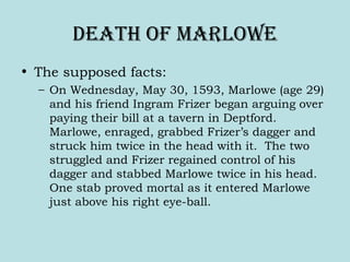Death oF Marlowe
• The supposed facts:
– On Wednesday, May 30, 1593, Marlowe (age 29)
and his friend Ingram Frizer began arguing over
paying their bill at a tavern in Deptford.
Marlowe, enraged, grabbed Frizer’s dagger and
struck him twice in the head with it. The two
struggled and Frizer regained control of his
dagger and stabbed Marlowe twice in his head.
One stab proved mortal as it entered Marlowe
just above his right eye-ball.
 