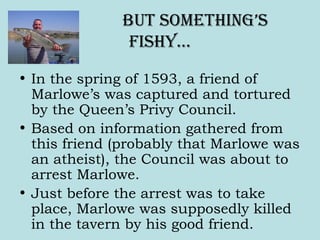But something’s
fishy…
• In the spring of 1593, a friend of
Marlowe’s was captured and tortured
by the Queen’s Privy Council.
• Based on information gathered from
this friend (probably that Marlowe was
an atheist), the Council was about to
arrest Marlowe.
• Just before the arrest was to take
place, Marlowe was supposedly killed
in the tavern by his good friend.
 