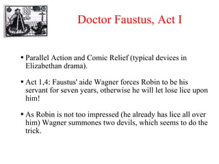 Doctor Faustus, Act I Parallel Action and Comic Relief (typical devices in Elizabethan drama). Act 1,4: Faustus' aide Wagner forces Robin to be his servant for seven years, otherwise he will let lose lice upon him! As Robin is not too impressed (he already has lice all over him) Wagner summones two devils, which seems to do the trick. 