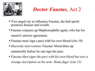Doctor Faustus , Act 2 Two angels try to influence Faustus, the bad spririt promises honour and wealth. Faustus conjures up Mephostophilis again, who has his master's answer agreement. Faustus must sign a pact with his own blood (cite 19) Heavenly intervention :   Faustus' blood dries up unnaturally before he can sign the pact. Faustus then signs the pact with his own blood but sees a strange inscription on his arm: Home fuge! (cite 21) 
