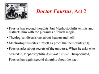 Doctor Faustus , Act 2 Faustus has second thoughts, but Mephostophilis tempts and distracts him with the pleasures of black magic. Theological discussions about heaven and hell.  Mephostophilis cites himself as proof that hell exists (23). Faustus asks about secrets of the universe. When he asks who created it, Mephostophilis  does not answer . Disappointed, Faustus has again second thoughts about the pact.   